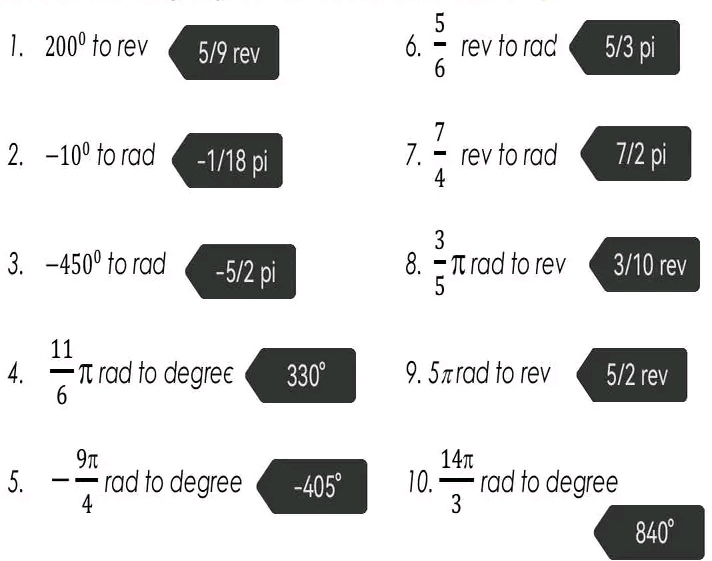  5/6 
1. 200° to rev 5/9 rev rev to rad 5/3 pi 
7.  7/4 
2. -10^0 to rad -1/18 pi rev to rad 7/2 pi
8.  3/5 T I rad to rev 
3. -450^0 to rad -5/2 pi 3/10 rev 
4.  11/6  π rad to degrec 330° 9. 5πrad to rev 5/2 rev 
5. - 9π /4  rad to degree -405° 10.  14π /3  rad to degree
840°