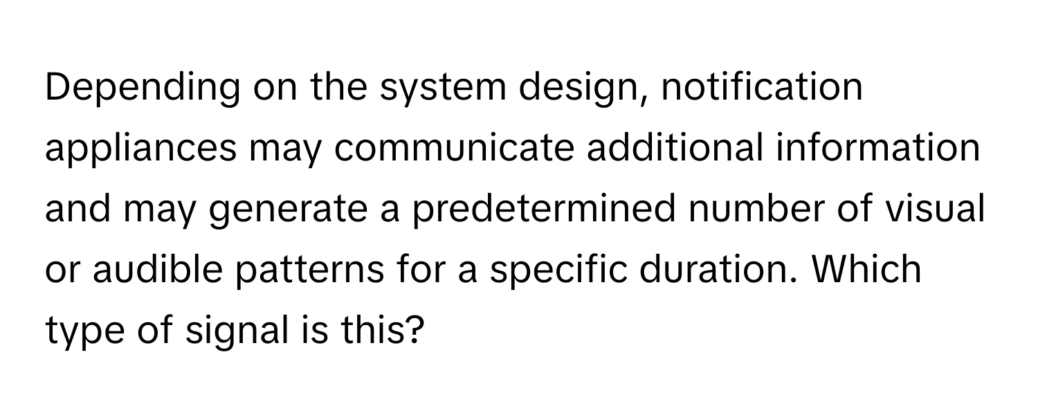 Depending on the system design, notification appliances may communicate additional information and may generate a predetermined number of visual or audible patterns for a specific duration. Which type of signal is this?