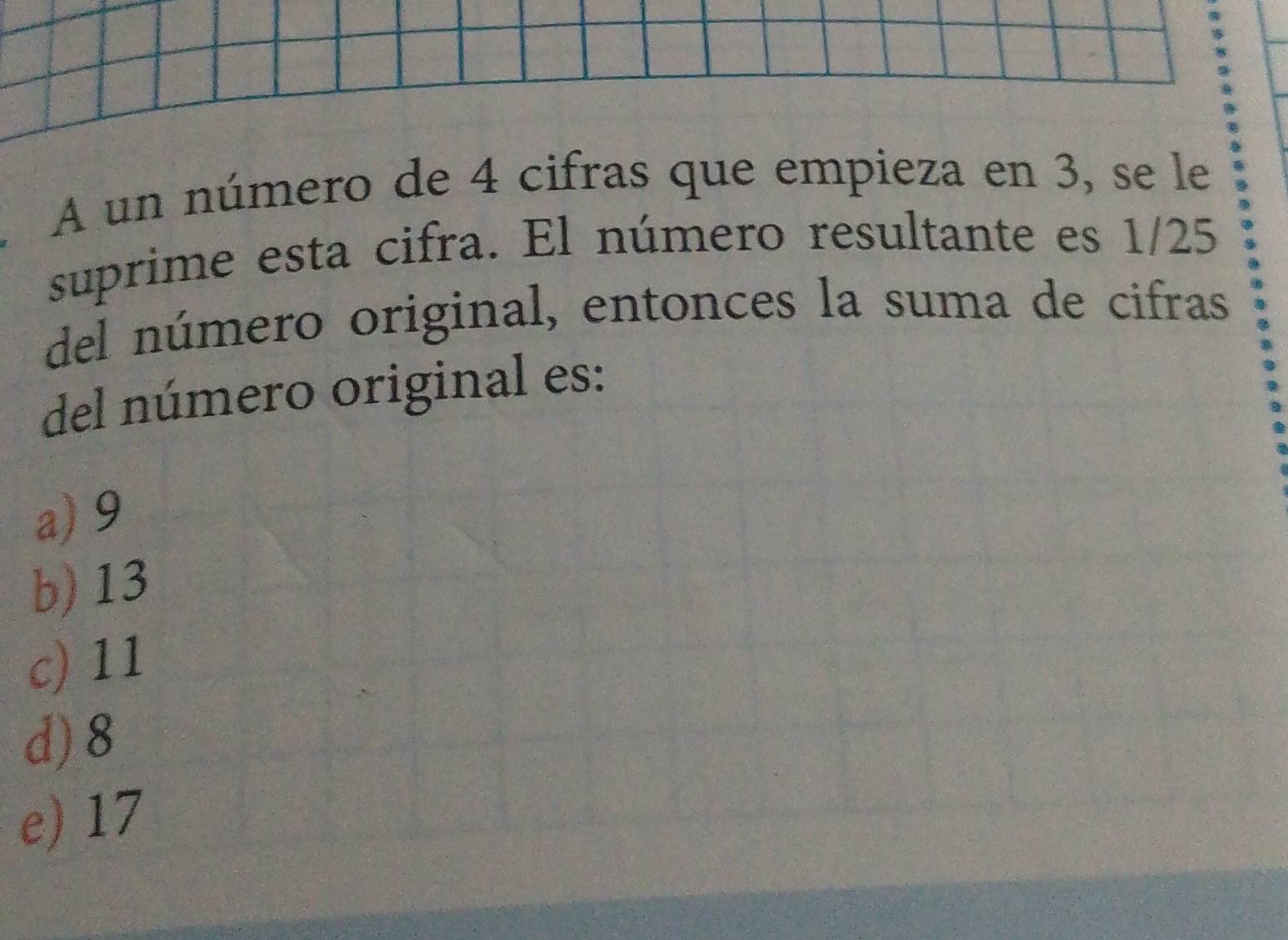 A un número de 4 cifras que empieza en 3, se le
suprime esta cifra. El número resultante es 1/25
del número original, entonces la suma de cifras
del número original es:
a) 9
b) 13
c) 11
d) 8
e) 17