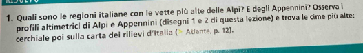 Quali sono le regioni italiane con le vette più alte delle Alpi? E degli Appennini? Osserva i 
profili altimetrici di Alpi e Appennini (disegni 1 e 2 di questa lezione) e trova le cime più alte: 
cerchiale poi sulla carta dei rilievi d’Italia (> Atlante, p. 12).