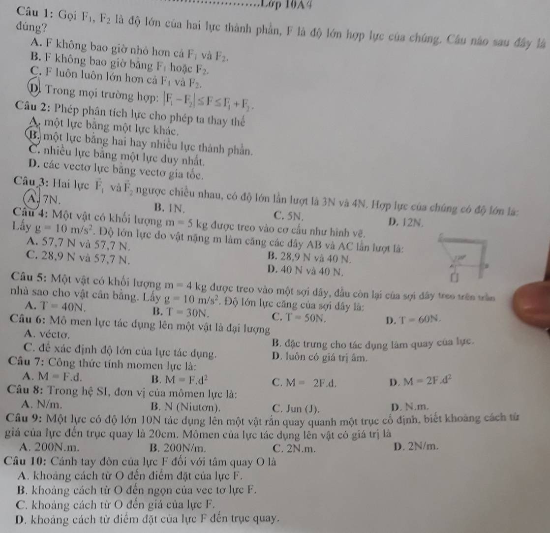 Lớp 10A4
dúng?
Câu 1: Gọi F_1,F_2 là độ lớn của hai lực thành phần, F là độ lớn hợp lực của chúng. Câu nào sau đây là
A. F không bao giờ nhỏ hơn cả F_1 và F_2.
B. F không bao giờ bằng F_1 hoặc F_2.
C. F luôn luôn lớn hơn cả F_1 và F_2.
D. Trong mọi trường hợp: |F_1-F_2|≤ F≤ F_1+F_2.
Câu 2: Phép phân tích lực cho phép ta thay thể
A một lực bằng một lực khác.
B. một lực bằng hai hay nhiều lực thành phần.
C. nhiều lực bằng một lực duy nhất.
D. các vectơ lực bằng vectơ gia tốc.
Câu 3: Hai lực vector F_1 và vector F_2 ngược chiều nhau, có độ lớn lần lượt là 3N và 4N. Hợp lực của chúng có độ lớn là:
A.7N. B. 1N. C. 5N.
D. 12N.
Câu 4: Một vật có khối lượng m=5kg được treo vào cơ cấu như hình vẽ.
Lấy g=10m/s^2. Độ lớn lực do vật nặng m làm căng các dây AB và AC lần lượt là:
A. 57,7 N và 57,7 N. B. 28,9 N và 40 N.
20°
C. 28,9 N và 57,7 N. D. 40 N và 40 N.
[
Câu 5: Một vật có khối lượng m=4kg được treo vào một sợi dây, đầu còn lại của sợi đây treo trên trần
nhà sao cho vật cân bằng. Lấy g=10m/s^2.  Độ lớn lực căng của sợi đây là:
A. T=40N. T=60N.
B. T=30N. C. T=50N.
D.
Câu 6: Mô men lực tác dụng lên một vật là đại lượng
A. vécto.
B. đặc trưng cho tác dụng làm quay của lực.
C. đề xác định độ lớn của lực tác dụng. D. luôn có giá trị âm.
Câu 7: Công thức tính momen lực là:
A. M=F. d. B. M=F.d^2 C. M=2F.d. M=2F.d^2
D.
Câu 8: Trong hệ S1, đơn vị của mômen lực là:
A. N/m. B. N (Niutơn). C. Jun (J). D. N.m.
Câu 9: Một lực có độ lớn 10N tác dụng lền một vật rắn quay quanh một trục cố định, biết khoảng cách từ
giá của lực đến trục quay là 20cm. Mômen của lực tác dụng lên vật có giá trị là
A. 200N.m. B. 200N/m. C. 2N.m. D. 2N/m.
Câu 10: Cánh tay đòn của lực F đối với tâm quay O là
A. khoảng cách từ O đến điểm đặt của lực F.
B. khoảng cách từ O đến ngọn của vec tơ lực F.
C. khoảng cách từ O đến giá của lực F.
D. khoảng cách từ điểm đặt của lực F đến trục quay.