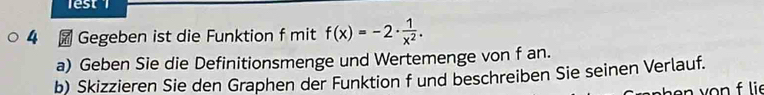 lest 
4 Gegeben ist die Funktion f mit f(x)=-2·  1/x^2 . 
a) Geben Sie die Definitionsmenge und Wertemenge von f an. 
b) Skizzieren Sie den Graphen der Funktion f und beschreiben Sie seinen Verlauf. 
n y n lie