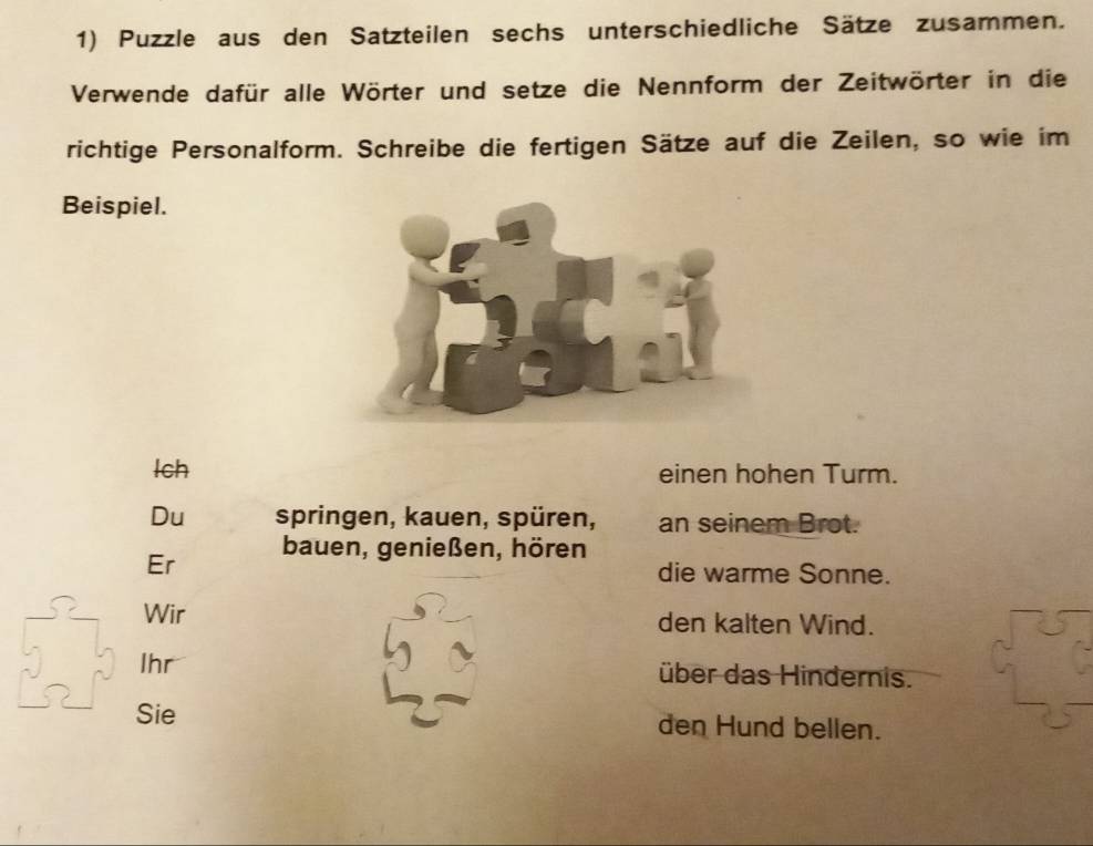 Puzzle aus den Satzteilen sechs unterschiedliche Sätze zusammen. 
Verwende dafür alle Wörter und setze die Nennform der Zeitwörter in die 
richtige Personalform. Schreibe die fertigen Sätze auf die Zeilen, so wie im 
Beispiel. 
Ich einen hohen Turm. 
Du springen, kauen, spüren, an seinem Brot. 
Er bauen, genießen, hören 
die warme Sonne. 
Wir den kalten Wind. 
5 Ihr 
über das Hindernis. 
Sie den Hund bellen.