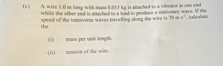 A wire 1.0 m long with mass 0.015 kg is attached to a vibrator at one end 
while the other end is attached to a load to produce a stationary wave. If the 
speed of the transverse waves travelling along the wire is 70ms^(-1) , calculate 
the 
(i) mass per unit length. 
(ii) tension of the wire.