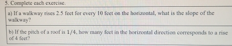 Complete each exercise. 
a) If a walkway rises 2.5 feet for every 10 feet on the horizontal, what is the slope of the 
walkway? 
b) If the pitch of a roof is 1/4, how many feet in the horizontal direction corresponds to a rise 
of 4 feet?