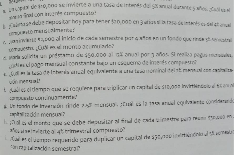 Resuerve 
a. Un capital de $10,000 se invierte a una tasa de interés del 5% anual durante 5 años. ¿Cuál es el 
monto final con interés compuesto? 
b. ¿Cuánto se debe depositar hoy para tener $20,000 en 3 años sí la tasa de interés es del 4% anual 
compuesto mensualmente? 
c. Juan invierte $2,000 al inicio de cada semestre por 4 años en un fondo que rinde 3% semestral 
compuesto. ¿Cuál es el monto acumulado? 
d. María solicita un préstamo de $50,000 al 12% anual por 3 años. Si realiza pagos mensuales, 
¿cuál es el pago mensual constante bajo un esquema de interés compuesto? 
e. ¿Cuál es la tasa de interés anual equivalente a una tasa nominal del 2% mensual con capitaliza- 
ción mensual? 
f. ¿Cuál es el tiempo que se requiere para triplicar un capital de $10,000 invirtiéndolo al 6% anua 
compuesto continuamente? 
g. Un fondo de inversión rinde 2.5% mensual. ¿Cuál es la tasa anual equivalente considerando 
capitalización mensual? 
h. ¿Cuál es el monto que se debe depositar al final de cada trimestre para reunir $30,000 en 
años si se invierte al 4% trimestral compuesto? 
i. ¿Cuál es el tiempo requerido para duplicar un capital de $50,000 invirtiéndolo al 5% semestra 
con capitalización semestral?