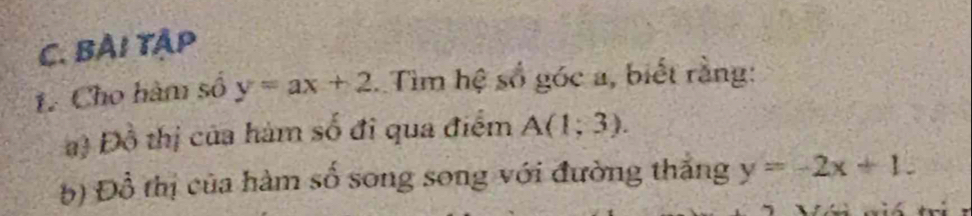 BẢI Tập 
1 Cho hàm số y=ax+2 Tìm hệ số góc a, biết rằng: 
a) Đồ thị của hám số đi qua điểm A(1;3). 
b) Đồ thị của hàm số song song với đường thăng y=-2x+1.