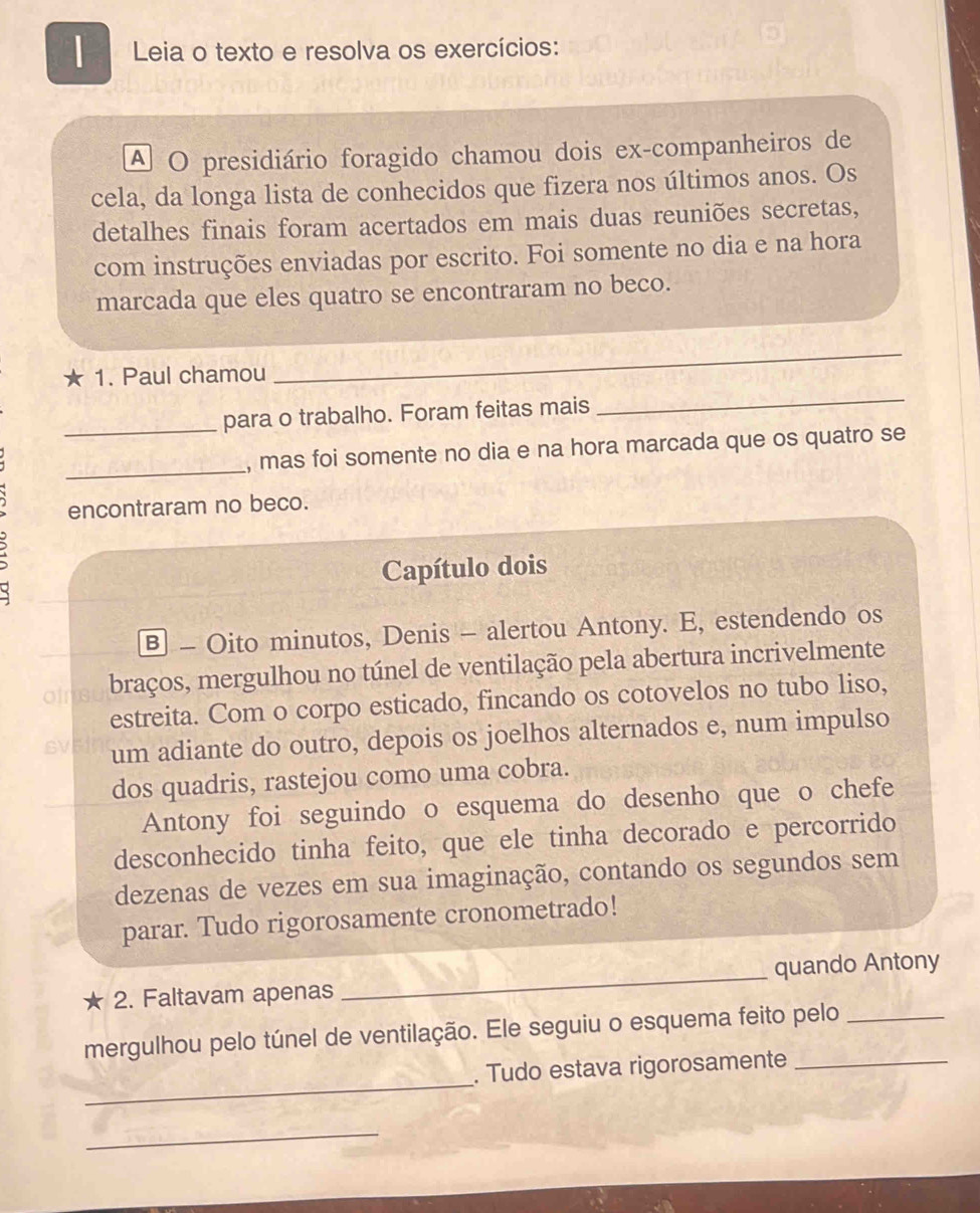 Leia o texto e resolva os exercícios: 
A O presidiário foragido chamou dois ex-companheiros de 
cela, da longa lista de conhecidos que fizera nos últimos anos. Os 
detalhes finais foram acertados em mais duas reuniões secretas, 
com instruções enviadas por escrito. Foi somente no dia e na hora 
marcada que eles quatro se encontraram no beco. 
_ 
_ 
* 1. Paul chamou 
_para o trabalho. Foram feitas mais 
_ 
, mas foi somente no dia e na hora marcada que os quatro se 
encontraram no beco. 
Capítulo dois 
B - Oito minutos, Denis - alertou Antony. E, estendendo os 
oir braços, mergulhou no túnel de ventilação pela abertura incrivelmente 
estreita. Com o corpo esticado, fincando os cotovelos no tubo liso, 
SV um adiante do outro, depois os joelhos alternados e, num impulso 
dos quadris, rastejou como uma cobra. 
Antony foi seguindo o esquema do desenho que o chefe 
desconhecido tinha feito, que ele tinha decorado e percorrido 
dezenas de vezes em sua imaginação, contando os segundos sem 
parar. Tudo rigorosamente cronometrado! 
★ 2. Faltavam apenas_ quando Antony 
mergulhou pelo túnel de ventilação. Ele seguiu o esquema feito pelo_ 
_ 
. Tudo estava rigorosamente_ 
_