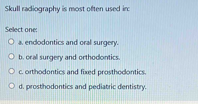 Skull radiography is most often used in:
Select one:
a. endodontics and oral surgery.
b. oral surgery and orthodontics.
c. orthodontics and fixed prosthodontics.
d. prosthodontics and pediatric dentistry.