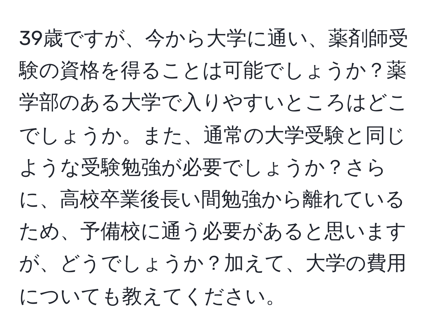 39歳ですが、今から大学に通い、薬剤師受験の資格を得ることは可能でしょうか？薬学部のある大学で入りやすいところはどこでしょうか。また、通常の大学受験と同じような受験勉強が必要でしょうか？さらに、高校卒業後長い間勉強から離れているため、予備校に通う必要があると思いますが、どうでしょうか？加えて、大学の費用についても教えてください。