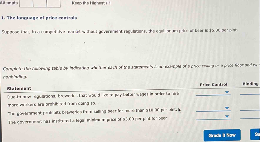 Attempts Keep the Highest / 1 
1. The language of price controls 
Suppose that, in a competitive market without government regulations, the equilibrium price of beer is $5.00 per pint. 
Complete the following table by indicating whether each of the statements is an example of a price ceiling or a price floor and whe 
nonbinding. 
Statement Price Control Binding 
Due to new regulations, breweries that would like to pay better wages in order to hire_ 
_ 
more workers are prohibited from doing so. 
_ 
The government prohibits breweries from selling beer for more than $10.00 per pint._ 
_ 
The government has instituted a legal minimum price of $3.00 per pint for beer._ 
Grade It Now Sa