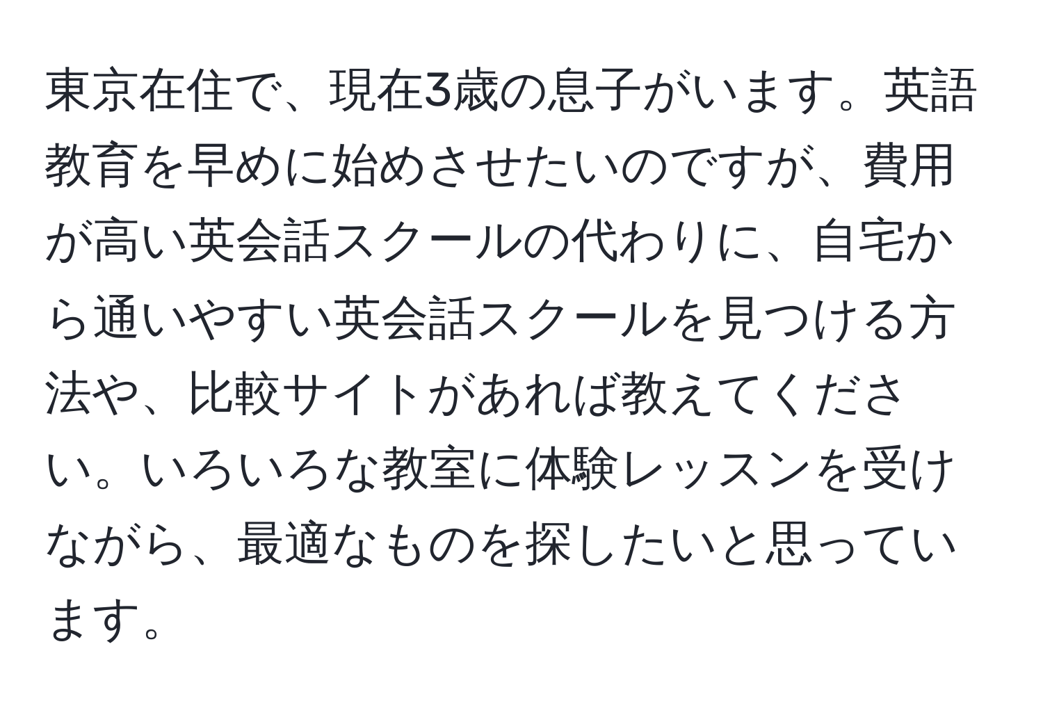 東京在住で、現在3歳の息子がいます。英語教育を早めに始めさせたいのですが、費用が高い英会話スクールの代わりに、自宅から通いやすい英会話スクールを見つける方法や、比較サイトがあれば教えてください。いろいろな教室に体験レッスンを受けながら、最適なものを探したいと思っています。