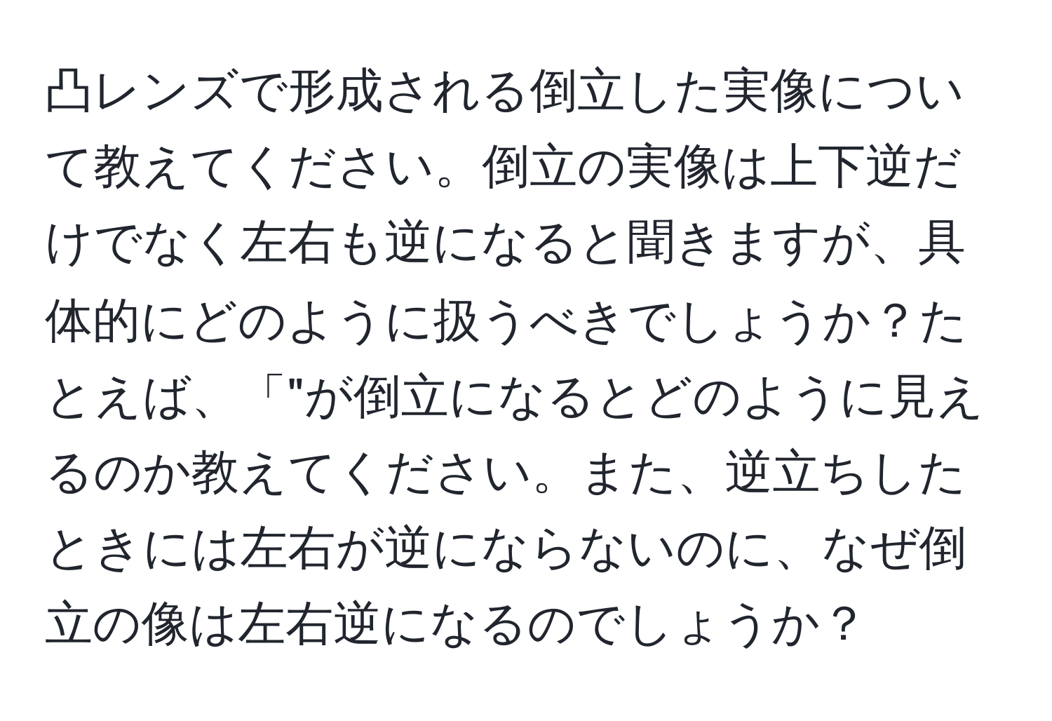 凸レンズで形成される倒立した実像について教えてください。倒立の実像は上下逆だけでなく左右も逆になると聞きますが、具体的にどのように扱うべきでしょうか？たとえば、「"が倒立になるとどのように見えるのか教えてください。また、逆立ちしたときには左右が逆にならないのに、なぜ倒立の像は左右逆になるのでしょうか？