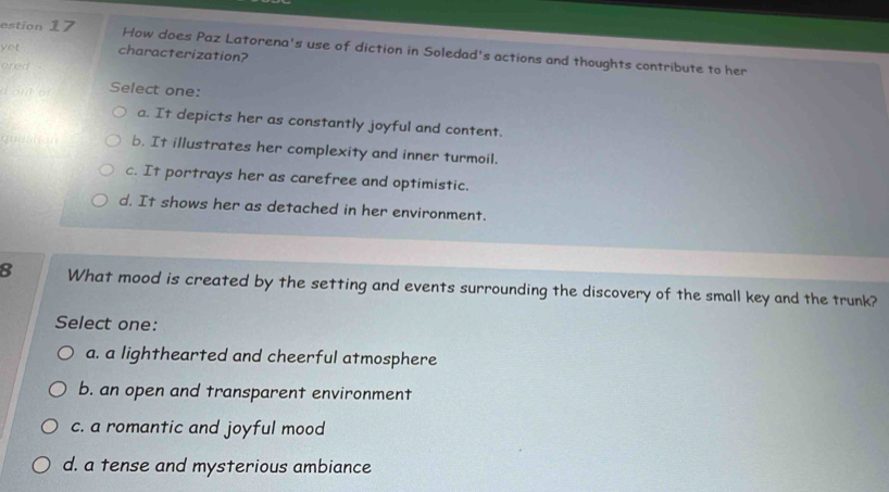 estion 17
How does Paz Latorena's use of diction in Soledad's actions and thoughts contribute to her
yet characterization?
ered .
d out or Select one:
a. It depicts her as constantly joyful and content.
b. It illustrates her complexity and inner turmoil.
c. It portrays her as carefree and optimistic.
d. It shows her as detached in her environment.
8 What mood is created by the setting and events surrounding the discovery of the small key and the trunk?
Select one:
a. a lighthearted and cheerful atmosphere
b. an open and transparent environment
c. a romantic and joyful mood
d. a tense and mysterious ambiance