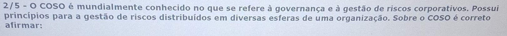 2/5 - O COSO é mundialmente conhecido no que se refere à governança e à gestão de riscos corporativos. Possui 
princípios para a gestão de riscos distribuídos em diversas esferas de uma organização. Sobre o COSO é correto 
afirmar: