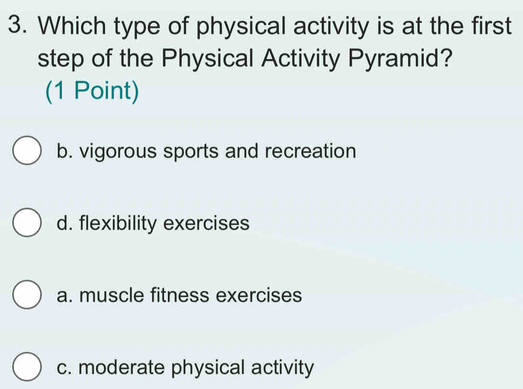 Which type of physical activity is at the first
step of the Physical Activity Pyramid?
(1 Point)
b. vigorous sports and recreation
d. flexibility exercises
a. muscle fitness exercises
c. moderate physical activity