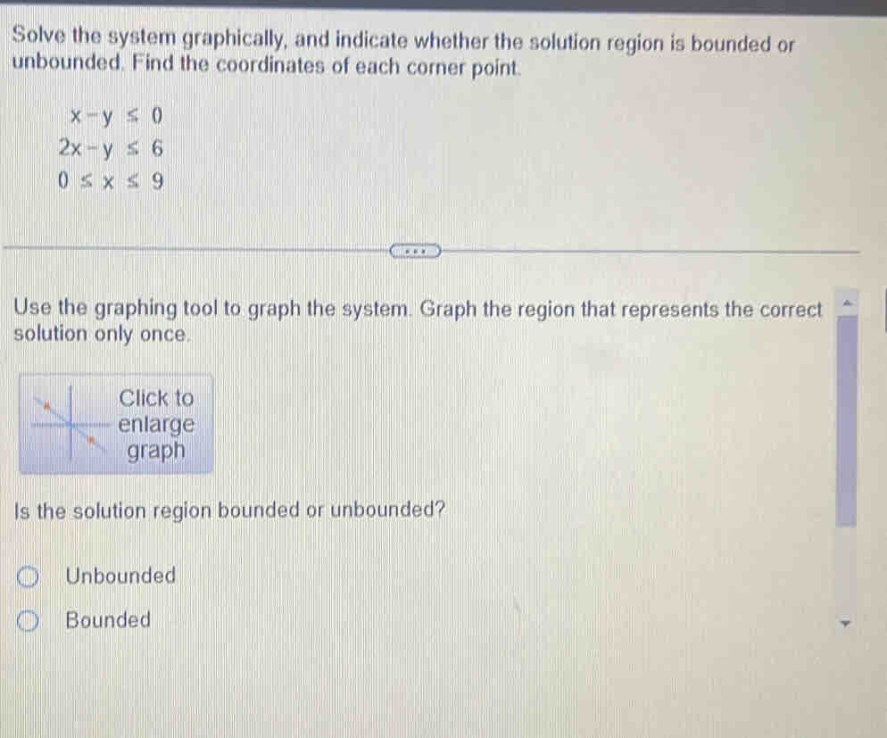 Solve the system graphically, and indicate whether the solution region is bounded or
unbounded. Find the coordinates of each corner point.
x-y≤ 0
2x-y≤ 6
0≤ x≤ 9
Use the graphing tool to graph the system. Graph the region that represents the correct
solution only once.
Click to
enlarge
graph
Is the solution region bounded or unbounded?
Unbounded
Bounded