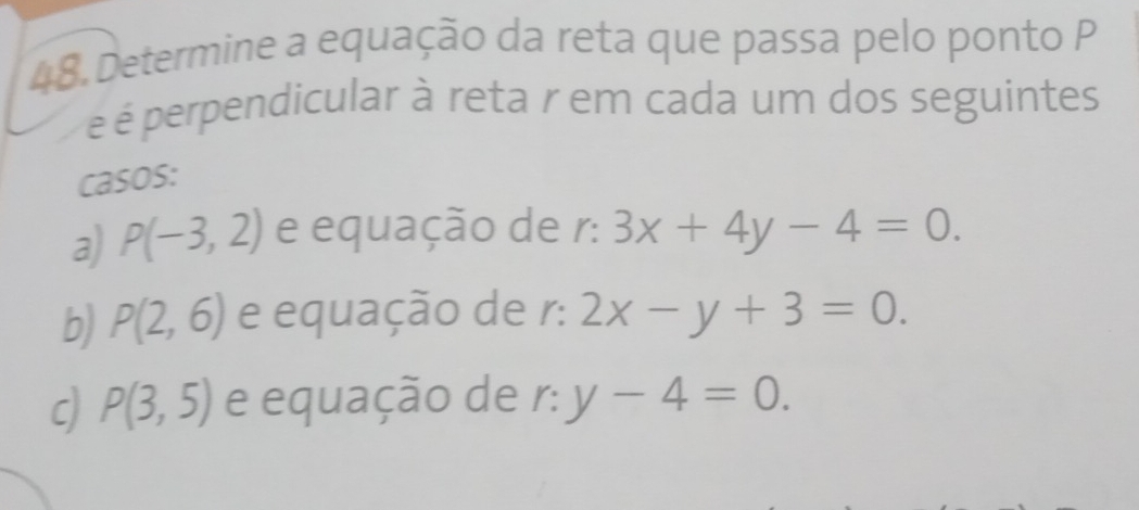 Determine a equação da reta que passa pelo ponto P
é é perpendicular à reta r em cada um dos seguintes
casos:
a) P(-3,2) e equação de r: r:3x+4y-4=0.
b) P(2,6) e equação de r: 2x-y+3=0.
c) P(3,5) e equação de r: y-4=0.