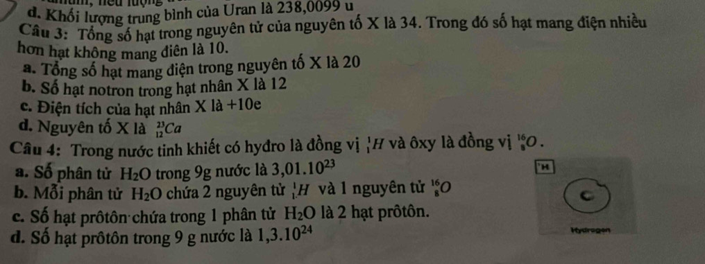 m, neu lượng
d. Khối lượng trung bình của Uran là 238,0099 u
Câu 3: Tổng số hạt trong nguyên tử của nguyên tố X là 34. Trong đó số hạt mang điện nhiều
hơn hạt không mang điên là 10.
a. Tổng số hạt mang điện trong nguyên tố X là 20
b. Số hạt notron trong hạt nhân X là 12
c. Điện tích của hạt nhân X là +10e
d. Nguyên tố X là _(12)^(23)Ca
Câu 4: Trong nước tinh khiết có hyđro là đồng vị ị'H và ôxy là đồng vị beginarrayr 16 8 hline endarray O
a. Số phân tử H_2O trong 9g nước là 3,01.10^(23)
H
b. Mỗi phân tử H_2O chứa 2 nguyên tử _1^(1H và 1 nguyên tử _8^(16)O
C
c. Số hạt prôtôn chứa trong 1 phân tử H_2)O là 2 hạt prôtôn.
d. Số hạt prôtôn trong 9 g nước là 1, 3.10^(24) Hydragen