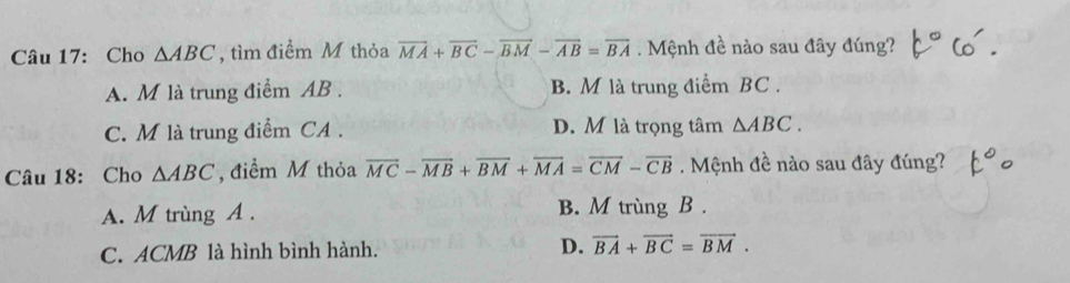 Cho △ ABC , tìm điểm M thỏa overline MA+overline BC-overline BM-overline AB=overline BA Mệnh đề nào sau đây đúng?
A. M là trung điểm AB. B. M là trung điểm BC.
C. M là trung điểm CA . D. M là trọng tâm △ ABC. 
Câu 18: Cho △ ABC , điểm M thỏa overline MC-overline MB+overline BM+overline MA=overline CM-overline CB. Mệnh đề nào sau đây đúng?
A. M trùng A. B. M trùng B .
C. ACMB là hình bình hành. D. vector BA+vector BC=vector BM.