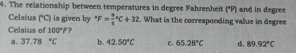 The relationship between temperatures in degree Fahrenheit (^circ F) and in degree
Celsius (^circ C) is given by°F=frac 95^((circ)C+32. What is the corresponding value in degree
Celsius of 100^circ)F ?
a. 37.78°C b. 42.50°C c. 65.28°C d. 89.92°C