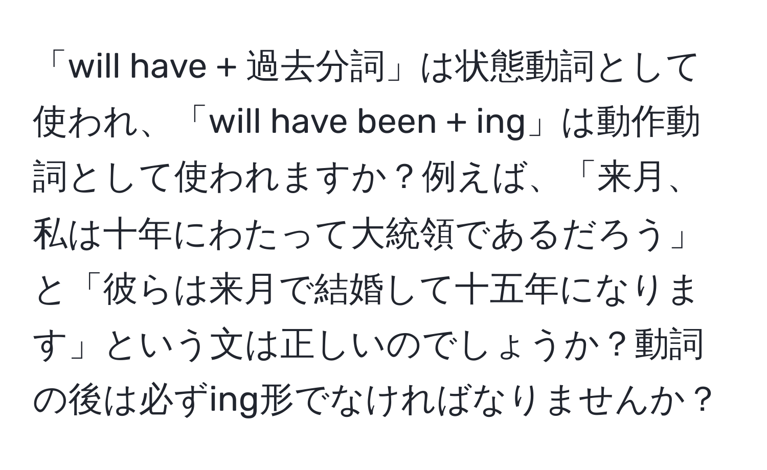 「will have + 過去分詞」は状態動詞として使われ、「will have been + ing」は動作動詞として使われますか？例えば、「来月、私は十年にわたって大統領であるだろう」と「彼らは来月で結婚して十五年になります」という文は正しいのでしょうか？動詞の後は必ずing形でなければなりませんか？