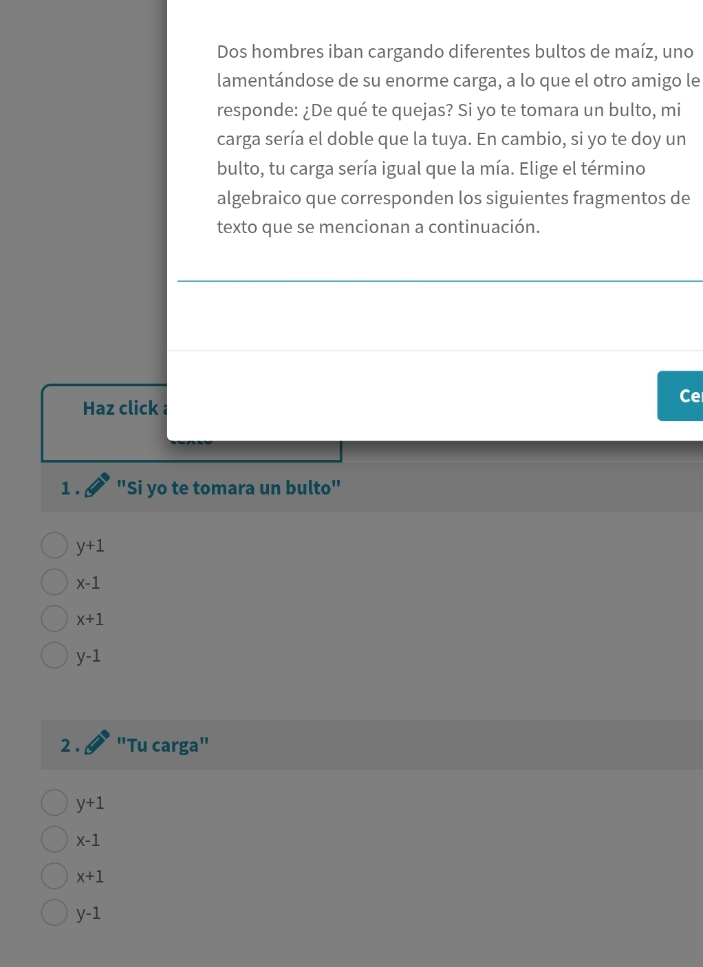 Dos hombres iban cargando diferentes bultos de maíz, uno
lamentándose de su enorme carga, a lo que el otro amigo le
responde: ¿De qué te quejas? Si yo te tomara un bulto, mi
carga sería el doble que la tuya. En cambio, si yo te doy un
bulto, tu carga sería igual que la mía. Elige el término
algebraico que corresponden los siguientes fragmentos de
texto que se mencionan a continuación.
Ce
Haz click 
1. "Si yo te tomara un bulto"
y+1
x-1
x+1
y-1
2 . "Tu carga"
y+1
x-1
x+1
y-1