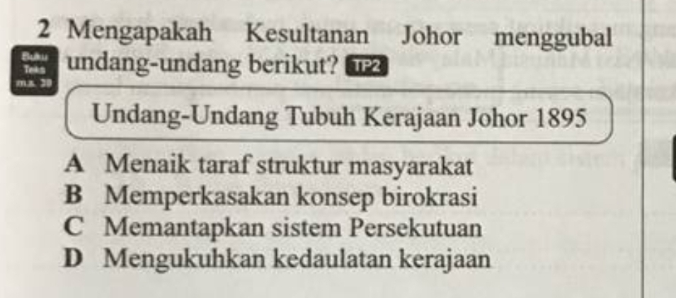 Mengapakah Kesultanan Johor menggubal
Buku a undang-undang berikut? 
Teks
m.s 20
Undang-Undang Tubuh Kerajaan Johor 1895
A Menaik taraf struktur masyarakat
B Memperkasakan konsep birokrasi
C Memantapkan sistem Persekutuan
D Mengukuhkan kedaulatan kerajaan