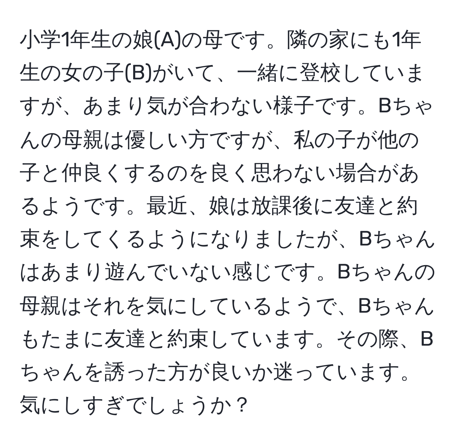 小学1年生の娘(A)の母です。隣の家にも1年生の女の子(B)がいて、一緒に登校していますが、あまり気が合わない様子です。Bちゃんの母親は優しい方ですが、私の子が他の子と仲良くするのを良く思わない場合があるようです。最近、娘は放課後に友達と約束をしてくるようになりましたが、Bちゃんはあまり遊んでいない感じです。Bちゃんの母親はそれを気にしているようで、Bちゃんもたまに友達と約束しています。その際、Bちゃんを誘った方が良いか迷っています。気にしすぎでしょうか？