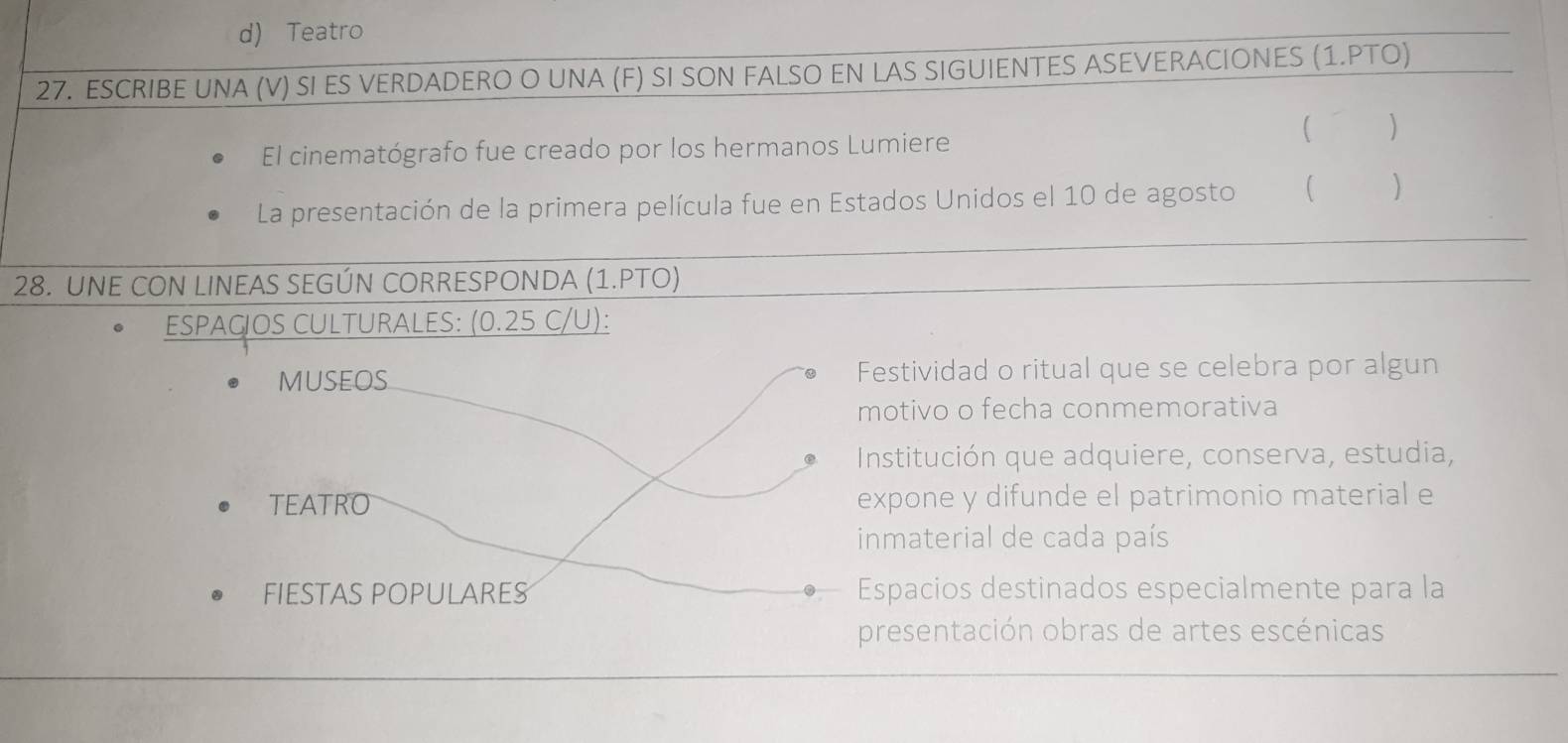 d) Teatro
27. ESCRIBE UNA (V) SI ES VERDADERO O UNA (F) SI SON FALSO EN LAS SIGUIENTES ASEVERACIONES (1.PTO)
El cinematógrafo fue creado por los hermanos Lumiere
( € )
La presentación de la primera película fue en Estados Unidos el 10 de agosto ( 
28. UNE CON LINEAS SEGÚN CORRESPONDA (1.PTO)
ESPAC OS CULTURALES: (0.25 C/U):
MUSEOS Festividad o ritual que se celebra por algun
motivo o fecha conmemorativa
Institución que adquiere, conserva, estudia,
TEATRO expone y difunde el patrimonio material e
inmaterial de cada país
FIESTAS POPULARES Espacios destinados especialmente para la
presentación obras de artes escénicas