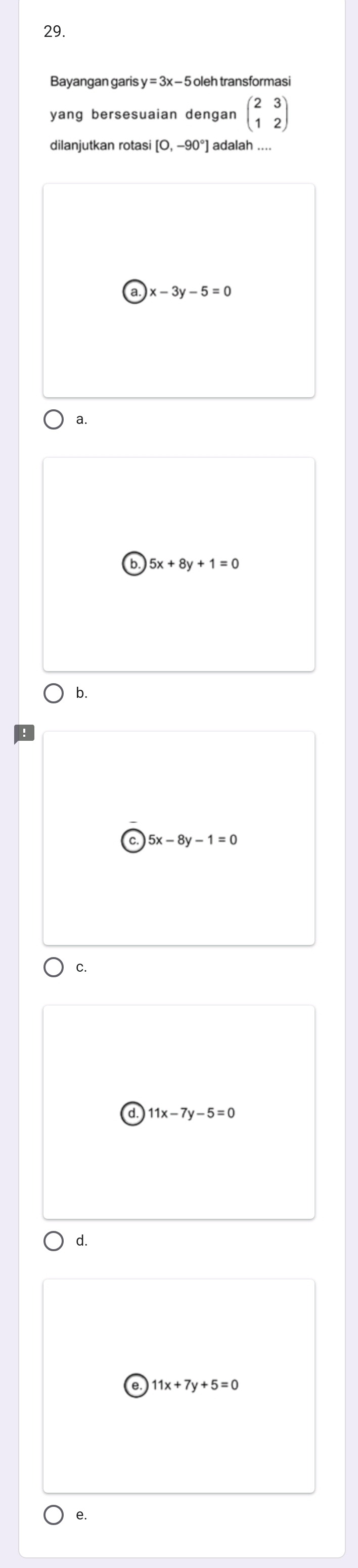 Bayangan garis y=3x-5 oleh transformasi
yang bersesuaian dengan beginpmatrix 2&3 1&2endpmatrix
dilanjutkan rotas [0,-90°] adalah ....
)x-3y-5=0
a.
b. 5x+8y+1=0
b.
5x-8y-1=0
C.
11x-7y-5=0
d.
11x+7y+5=0
e.