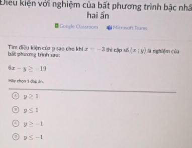 Điều kiện với nghiệm của bất phương trình bậc nhâ
hai ẩn
Google Classroom Microsoft Teams
Tim điều kiện của y sao cho khi x=-3 thì cập s6(x;y) là nghiệm của
bất phương trình sau:
6x-y≥ -19
Hãy chọn 1 đáp án:
y≥ 1
y≤ 1
y≥ -1
D y≤ -1