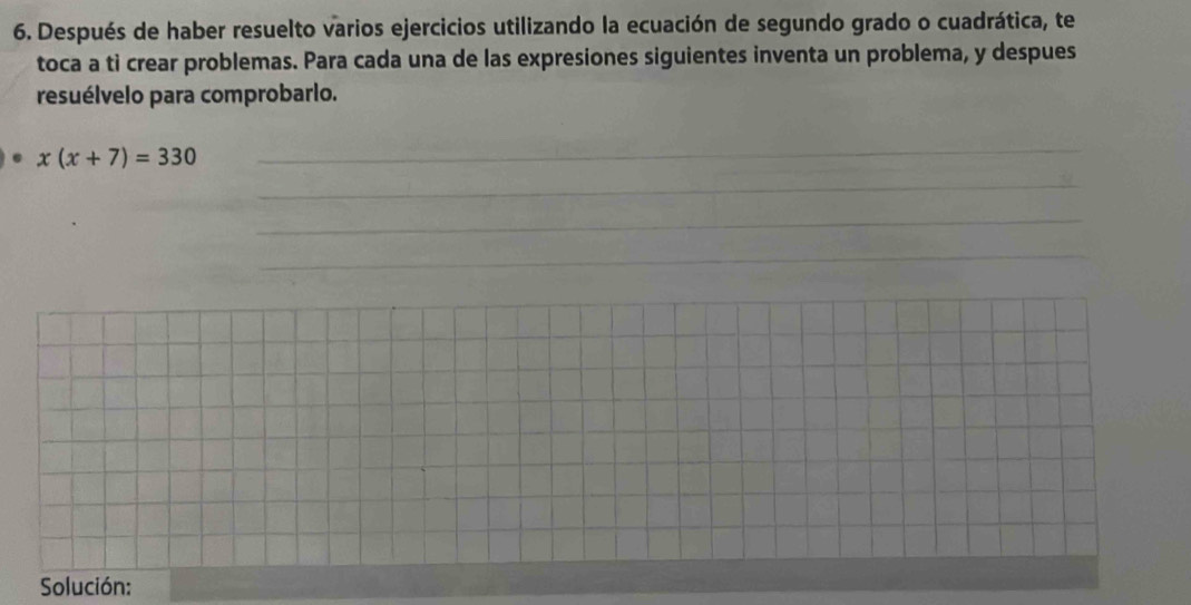 Después de haber resuelto varios ejercicios utilizando la ecuación de segundo grado o cuadrática, te 
toca a ti crear problemas. Para cada una de las expresiones siguientes inventa un problema, y despues 
resuélvelo para comprobarlo. 
. x(x+7)=330
_ 
_ 
_ 
_ 
Solución: