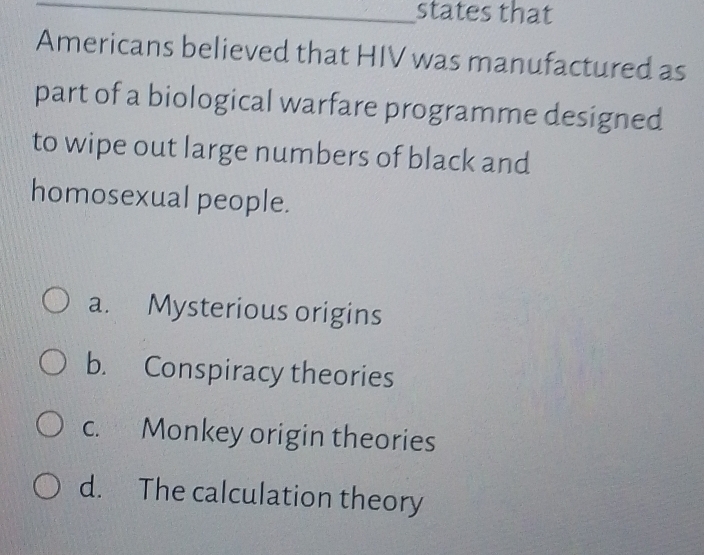 states that
Americans believed that HIV was manufactured as
part of a biological warfare programme designed
to wipe out large numbers of black and
homosexual people.
a. Mysterious origins
b. Conspiracy theories
c. Monkey origin theories
d. The calculation theory