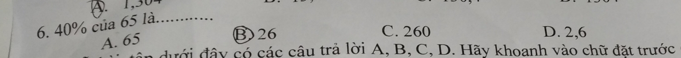 A. 1,304
6. 40% của 65 là. ……
A. 65
B) 26 C. 260 D. 2,6
n dưới đây có các câu trả lời A, B, C, D. Hãy khoanh vào chữ đặt trước