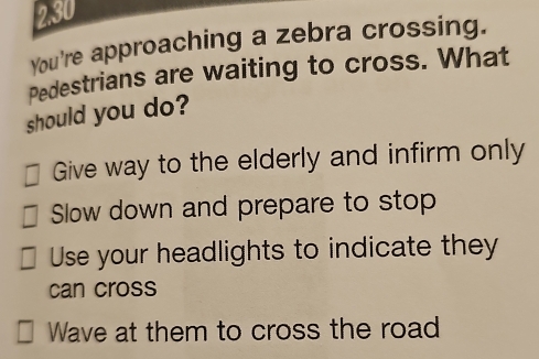 2.30
You're approaching a zebra crossing.
Pedestrians are waiting to cross. What
should you do?
Give way to the elderly and infirm only
Slow down and prepare to stop
Use your headlights to indicate they
can cross
Wave at them to cross the road