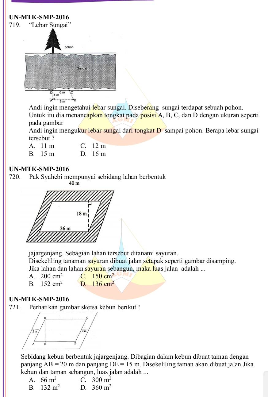 UN-MTK-SMP-2016
Andi ingin mengetahui lebar sungai. Diseberang sungai terdapat sebuah pohon.
Untuk itu dia menancapkan tongkat pada posisi A, B, C, dan D dengan ukuran seperti
pada gambar
Andi ingin mengukur lebar sungai dari tongkat D sampai pohon. Berapa lebar sungai
tersebut ?
A. 11 m C. 12 m
B. 15 m D. 16 m
UN-MTK-SMP-2016
720. Pak Syahebi mempunyai sebidang lahan berbentuk
40 m
18 m
36 m
jajargenjang. Sebagian lahan tersebut ditanami sayuran.
Disekeliling tanaman sayuran dibuat jalan setapak seperti gambar disamping.
Jika lahan dan lahan sayuran sebangun, maka luas jalan adalah ...
A. 200cm^2 C. 150cm^2
B. 152cm^2 D. 136cm^2
UN-MTK-SMP-2016
721. Perhatikan gambar sketsa kebun berikut !
Sebidang kebun berbentuk jajargenjang. Dibagian dalam kebun dibuat taman dengan
panjang AB=20m dan panjang DE=15m. Disekeliling taman akan dibuat jalan.Jika
kebun dan taman sebangun, luas jalan adalah ...
A. 66m^2 C. 300m^2
B. 132m^2 D. 360m^2