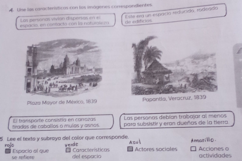 Une las características con las imágenes correspondientes.
Las personas vivían dispersas en el Este era un espacio reducido, rodeado
espacio, en contacto con la naturaleza. de edificios.
Plaza Mayor de México, 1839 Papantla, Verac
El transporte consistía en carrozas Las personas debían trabajar al menos
tiradas de caballos o mulas y asnos. para subsistir y eran dueñas de la tierra.
5 Lee el texto y subraya del color que corresponde.
rojo verde Azul Amarillo.
Espacio al que Características Actores sociales Acciones o
se refiere del espacio actividades