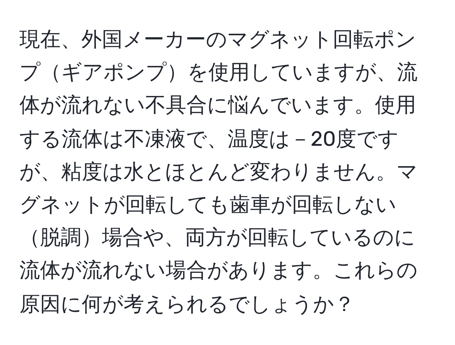 現在、外国メーカーのマグネット回転ポンプギアポンプを使用していますが、流体が流れない不具合に悩んでいます。使用する流体は不凍液で、温度は－20度ですが、粘度は水とほとんど変わりません。マグネットが回転しても歯車が回転しない脱調場合や、両方が回転しているのに流体が流れない場合があります。これらの原因に何が考えられるでしょうか？