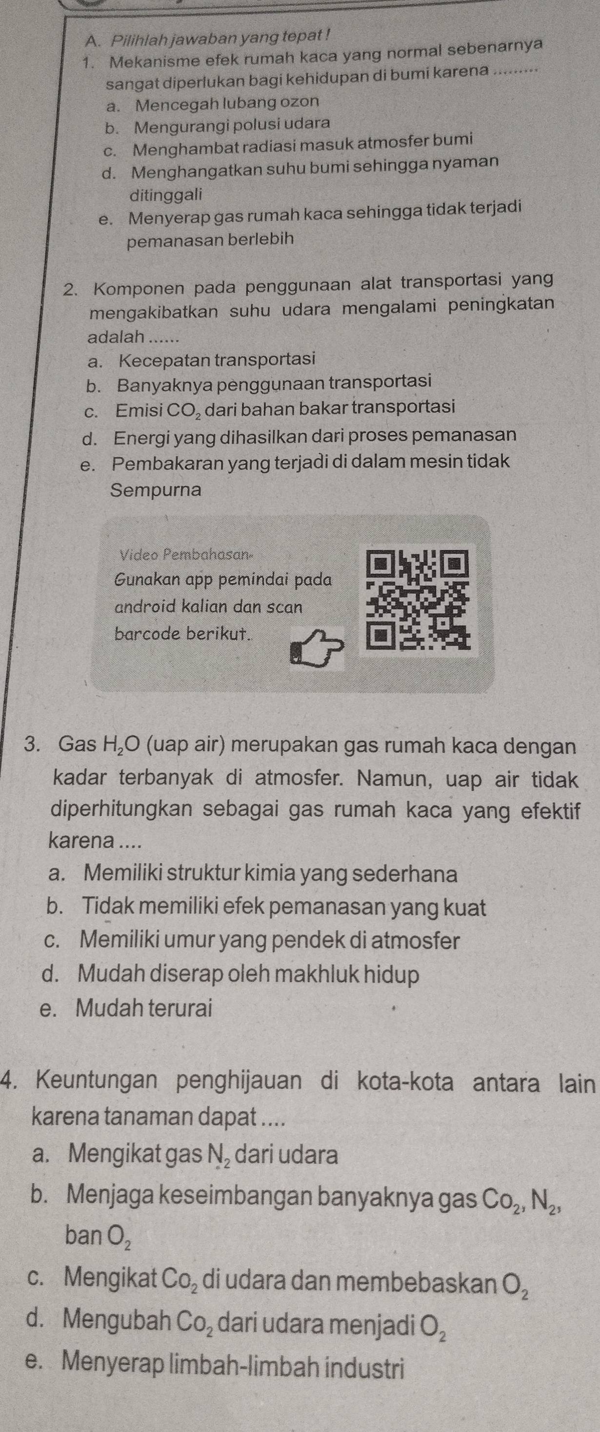 Pilihlah jawaban yang tepat !
1. Mekanisme efek rumah kaca yang normal sebenarnya
sangat diperlukan bagi kehidupan di bumi karena .........
a. Mencegah lubang ozon
b. Mengurangi polusi udara
c. Menghambat radiasi masuk atmosfer bumi
d. Menghangatkan suhu bumi sehingga nyaman
ditinggali
e. Menyerap gas rumah kaca sehingga tidak terjadi
pemanasan berlebih
2. Komponen pada penggunaan alat transportasi yang
mengakibatkan suhu udara mengalami peningkatan
adalah ......
a. Kecepatan transportasi
b. Banyaknya penggunaan transportasi
c. Emisi CO, dari bahan bakar transportasi
d. Energi yang dihasilkan dari proses pemanasan
e. Pembakaran yang terjadi di dalam mesin tidak
Sempurna
Video Pembahasan»
Gunakan app pemindai pada
android kalian dan scan
barcode berikut.
3. Gas H₂O (uap air) merupakan gas rumah kaca dengan
kadar terbanyak di atmosfer. Namun, uap air tidak
diperhitungkan sebagai gas rumah kaca yang efektif
karena ....
a. Memiliki struktur kimia yang sederhana
b. Tidak memiliki efek pemanasan yang kuat
c. Memiliki umur yang pendek di atmosfer
d. Mudah diserap oleh makhluk hidup
e. Mudah terurai
4. Keuntungan penghijauan di kota-kota antara lain
karena tanaman dapat ....
a. Mengikat gas N_2 dari udara
b. Menjaga keseimbangan banyaknya gas Co_2,N_2,
banO_2
c. Mengikat CO_2 di udara dan membebaskan O_2
d. Mengubah CO_2 dari udara menjadi O_2
e. Menyerap limbah-limbah industri