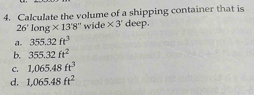 Calculate the volume of a shipping container that is
26'long* 13'8'' wide * 3' deep.
a. 355.32ft^3
b. 355.32ft^2
C. 1,065.48ft^3
d. 1,065.48ft^2