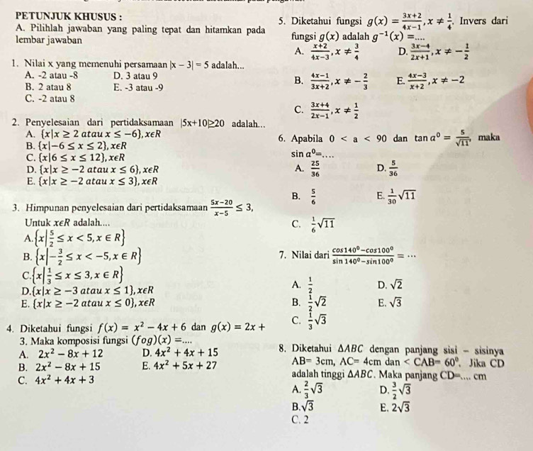 PETUNJUK KHUSUS : 5. Diketahui fungsi g(x)= (3x+2)/4x-1 ,x!=  1/4 
A. Pilihlah jawaban yang paling tepat dan hitamkan pada . Invers dari
lembar jawaban fungsi g(x) adalah g^(-1)(x)=...
A.  (x+2)/4x-3 ,x!=  3/4  D.  (3x-4)/2x+1 ,x!= - 1/2 
1. Nilai x yang memenuhi persamaan |x-3|=5 adalah...
A. -2 atau -8 D. 3 atau 9
B. 2 atau 8 E. -3 atau -9
B.  (4x-1)/3x+2 ,x!= - 2/3  E.  (4x-3)/x+2 ,x!= -2
C. -2 atau 8
C.  (3x+4)/2x-1 ,x!=  1/2 
2. Penyelesaian dari pertidaksamaan |5x+10|≥ 20 adalah...
A.  x|x≥ 2 ataux≤ -6 ,x∈ R 6. Apabila 0 dan tan a°= 5/sqrt(11) , maka
B.  x|-6≤ x≤ 2 ,x∈ R
C.  x|6≤ x≤ 12 ,x∈ R
sin a^0= _
D.  x|x≥ -2 atau x≤ 6 ,x∈ R A.  25/36  D.  5/36 
E.  x|x≥ -2 atau x≤ 3 ,x∈ R
B.  5/6  E.  1/30 sqrt(11)
3. Himpunan penyelesaian dari pertidaksamaan  (5x-20)/x-5 ≤ 3,
Untuk x∈ R adalah.…
C.  1/6 sqrt(11)
A.  x| 5/2 ≤ x<5,x∈ R
B.  x|- 3/2 ≤ x 7. Nilai dari  (cos 140°-cos 100°)/sin 140°-sin 100° =·s _
C.  x| 1/3 ≤ x≤ 3,x∈ R
D.  x|x≥ -3 atau x≤ 1 ,x∈ R
A.  1/2  D. sqrt(2)
E.  x|x≥ -2 atau x≤ 0 ,x∈ R B.  1/2 sqrt(2) E. sqrt(3)
4. Diketahui fungsi f(x)=x^2-4x+6 dan g(x)=2x+ C.  1/3 sqrt(3)
3. Maka komposisi fungsi (fog)(x)=...
A. 2x^2-8x+12 D. 4x^2+4x+15 8. Diketahui △ ABC dengan panjang sisi - sisinya
AB=3cm,AC=4cm dan 、 Jika CD
B. 2x^2-8x+15 E. 4x^2+5x+27 adalah tinggi △ ABC. Maka panjang
C. 4x^2+4x+3 CD=...cm
A.  2/3 sqrt(3) D.  3/2 sqrt(3)
B. sqrt(3) E. 2sqrt(3)
C. 2