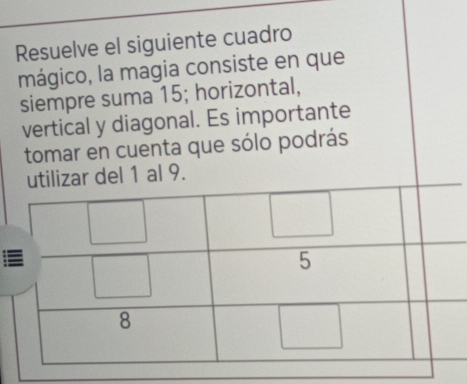 Resuelve el siguiente cuadro 
mágico, la magia consiste en que 
siempre suma 15; horizontal, 
vertical y diagonal. Es importante 
tomar en cuenta que sólo podrás 
utilizar del 1 al 9.