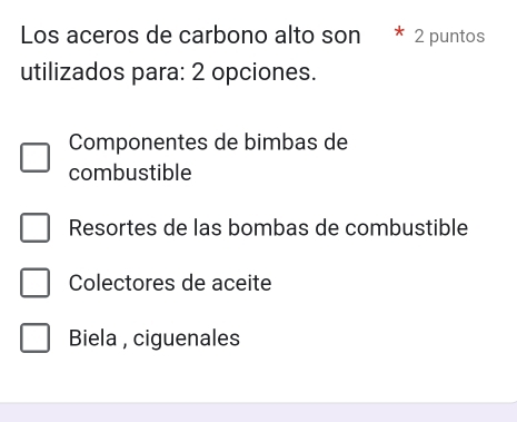 Los aceros de carbono alto son * 2 puntos
utilizados para: 2 opciones.
Componentes de bimbas de
combustible
Resortes de las bombas de combustible
Colectores de aceite
Biela , ciguenales