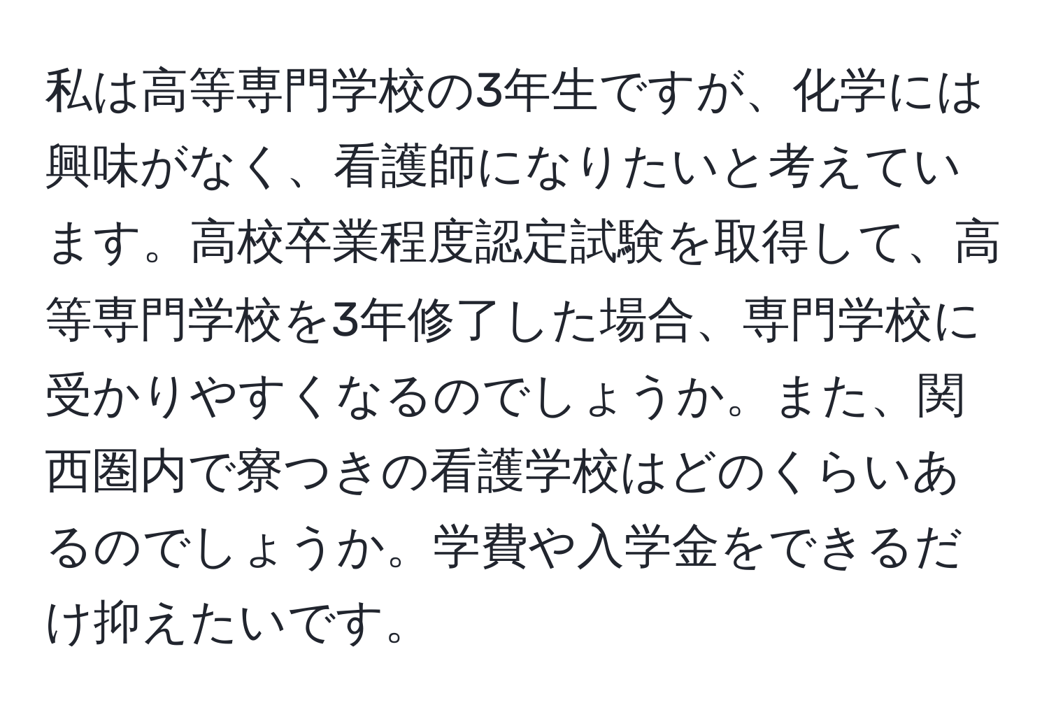 私は高等専門学校の3年生ですが、化学には興味がなく、看護師になりたいと考えています。高校卒業程度認定試験を取得して、高等専門学校を3年修了した場合、専門学校に受かりやすくなるのでしょうか。また、関西圏内で寮つきの看護学校はどのくらいあるのでしょうか。学費や入学金をできるだけ抑えたいです。