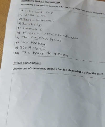 Homework Task 1 : Research task 
Research sports events in Germany, what are some of the main events past and pre 
1) 

2)  C u t 
3) 
4) 
5) 
6) 
Ch am 
7) 
8) 
9) 
10) 
Stretch and Challenge 
Choose one of the events, create a fact file about what is part of the event: