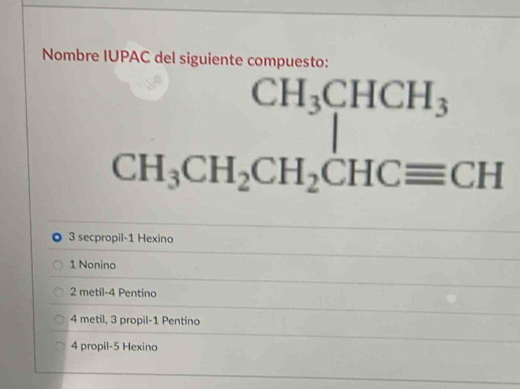 Nombre IUPAC del siguiente compuesto:
CH_3CHCH_3
CH_3CH_2CH_2CHCequiv CH
3 secpropil -1 Hexino
1 Nonino
2 metil- 4 Pentino
4 metil, 3 propil -1 Pentino
4 propil -5 Hexino