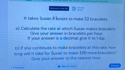 you answer this question we'll mark each part individually 
Bookwark code: 68 alowed Calculstor 
It takes Susan 8 hours to make 52 bracelets. 
a) Calculate the rate at which Susan makes bracelets. 
Give your answer in bracelets per hour. 
If your answer is a decimal, give it to 1 d.p. 
b) If she continues to make bracelets at this rate, how 
long will it take for Susan to make 100 more bracelets? 
Give your answer to the nearest hour. 
< Previous Watch video Answer