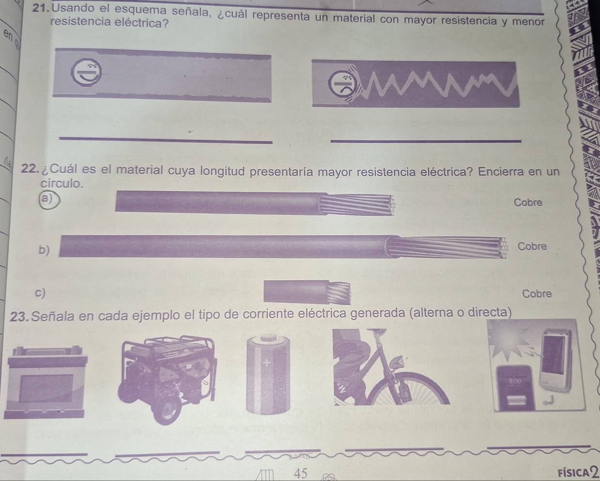 Usando el esquema señala, ¿cuál representa un material con mayor resistencia y menor
resistencia eléctrica?
9
22. ¿Cuál es el material cuya longitud presentaría mayor resistencia eléctrica? Encierra en un
círculo.
a)
Cobre
b)
Cobre
c) Cobre
23. Señala en cada ejemplo el tipo de corriente eléctrica generada (alterna o directa)
45 física2