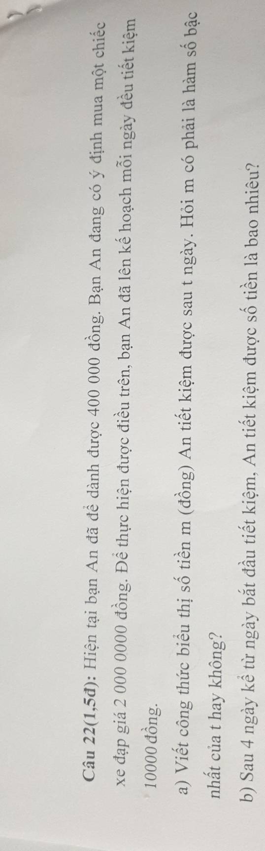 Câu 22(1,5đ): Hiện tại bạn An đã để dành được 400 000 đồng. Bạn An đang có ý định mua một chiếc 
xe đạp giá 2 000 0000 đồng. Để thực hiện được điều trên, bạn An đã lên kế hoạch mỗi ngày đều tiết kiệm
10000 đồng. 
a) Viết công thức biểu thị số tiền m (đồng) An tiết kiệm được sau t ngày. Hỏi m có phải là hàm số bậc 
nhất của t hay không? 
b) Sau 4 ngày kể từ ngày bắt đầu tiết kiệm, An tiết kiệm được số tiền là bao nhiêu?